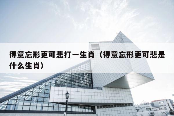 得意忘形更可悲打一生肖（得意忘形更可悲是什么生肖） 第1张