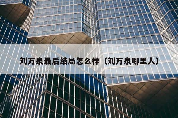 刘万泉最后结局怎么样（刘万泉哪里人） 第1张