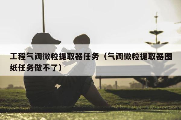 工程气阀微粒提取器任务（气阀微粒提取器图纸任务做不了） 第1张