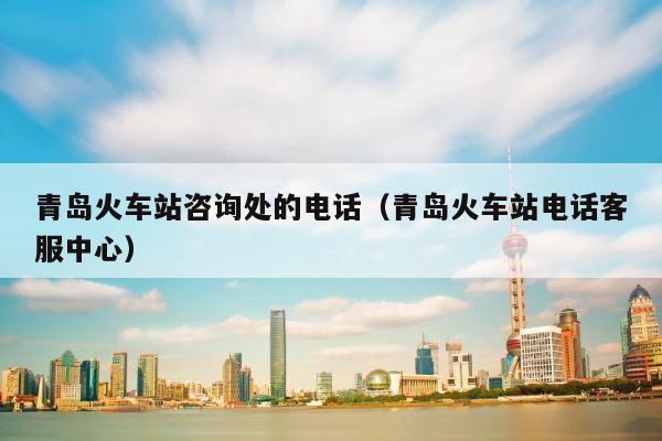青岛火车站咨询处的电话（青岛火车站电话客服中心） 第1张