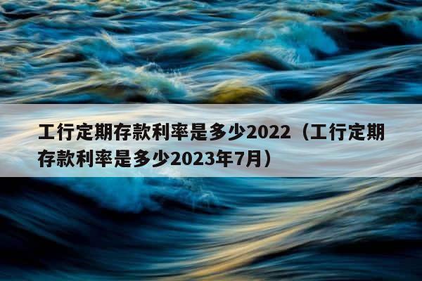 工行定期存款利率是多少2022（工行定期存款利率是多少2023年7月） 第1张