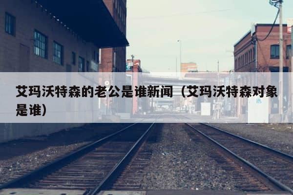 艾玛沃特森的老公是谁新闻（艾玛沃特森对象是谁） 第1张