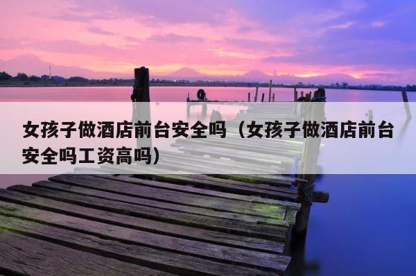 女孩子做酒店前台安全吗（女孩子做酒店前台安全吗工资高吗） 第1张
