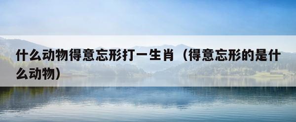 什么动物得意忘形打一生肖（得意忘形的是什么动物） 第1张