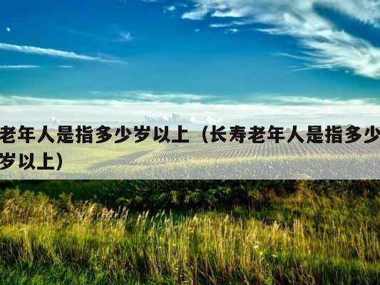 老年人是指多少岁以上（长寿老年人是指多少岁以上） 第1张