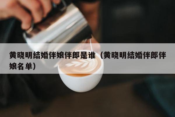 黄晓明结婚伴娘伴郎是谁（黄晓明结婚伴郎伴娘名单） 第1张