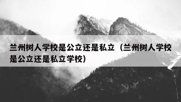 兰州树人学校是公立还是私立（兰州树人学校是公立还是私立学校） 第1张
