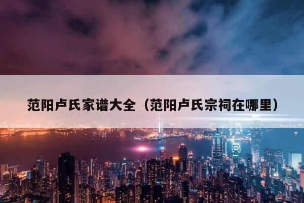 范阳卢氏家谱大全（范阳卢氏宗祠在哪里） 第1张