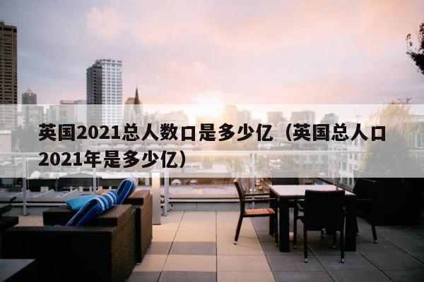 英国2021总人数口是多少亿（英国总人口2021年是多少亿） 第1张