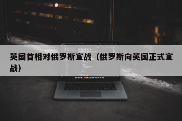 英国首相对俄罗斯宣战（俄罗斯向英国正式宣战） 第1张