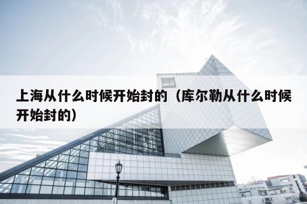 上海从什么时候开始封的（库尔勒从什么时候开始封的） 第1张