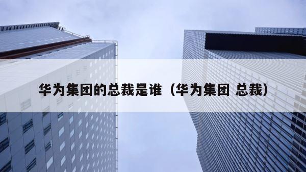 华为集团的总裁是谁（华为集团 总裁） 第1张