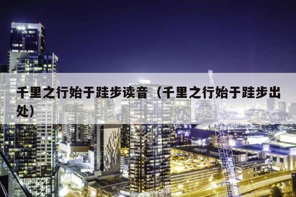千里之行始于跬步读音（千里之行始于跬步出处） 第1张