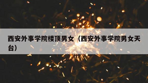 西安外事学院楼顶男女（西安外事学院男女天台） 第1张