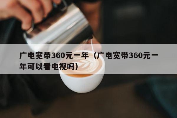 广电宽带360元一年（广电宽带360元一年可以看电视吗） 第1张