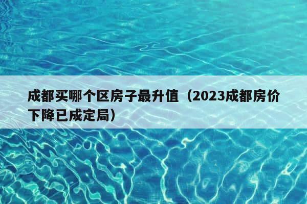 成都买哪个区房子最升值（2023成都房价下降已成定局） 第1张