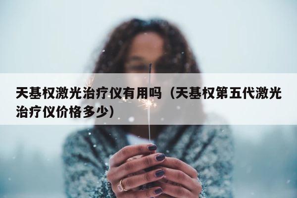 天基权激光治疗仪有用吗（天基权第五代激光治疗仪价格多少） 第1张