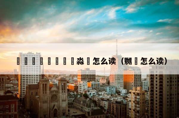龘飝鱻灥麤靐飍朤淼馫怎么读（嬲嫐怎么读） 第1张