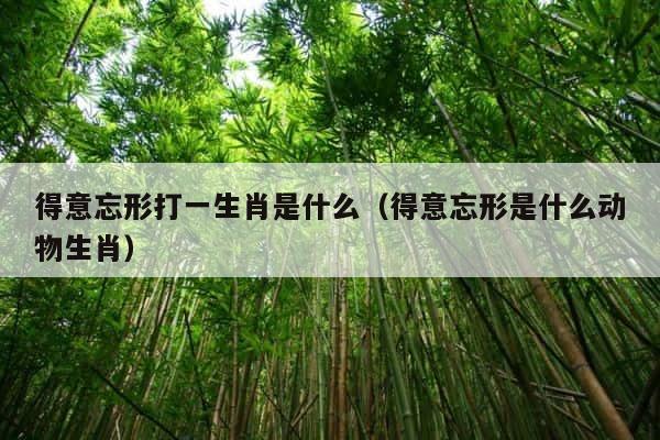 得意忘形打一生肖是什么（得意忘形是什么动物生肖） 第1张
