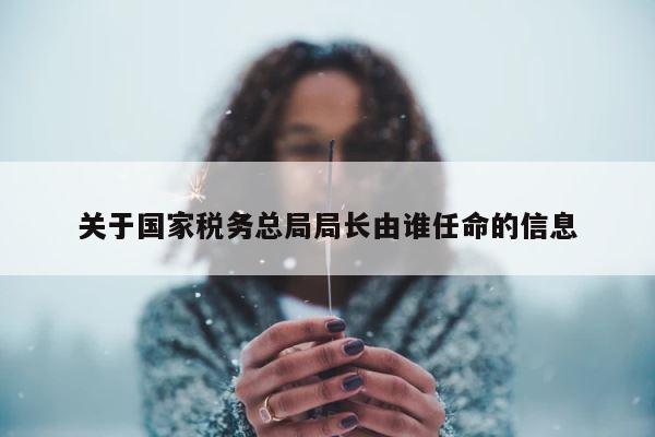 关于国家税务总局局长由谁任命的信息 第1张