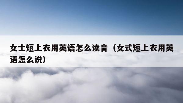 女士短上衣用英语怎么读音（女式短上衣用英语怎么说） 第1张
