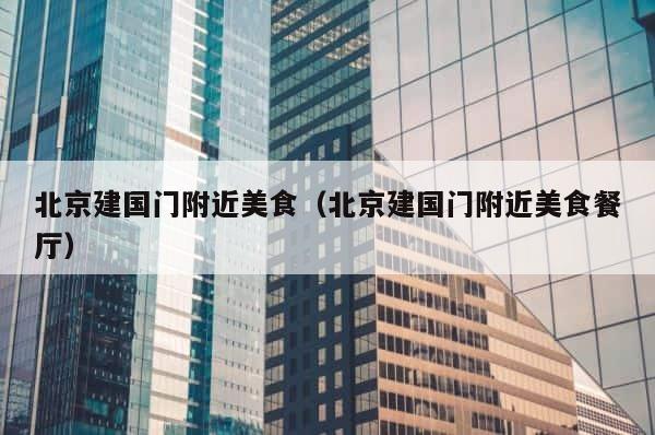北京建国门附近美食（北京建国门附近美食餐厅） 第1张