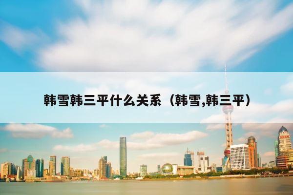 韩雪韩三平什么关系（韩雪,韩三平） 第1张