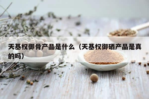 天基权御骨产品是什么（天基权御硒产品是真的吗） 第1张