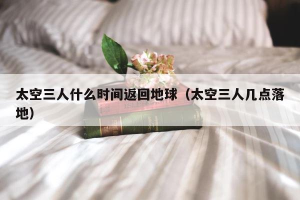太空三人什么时间返回地球（太空三人几点落地） 第1张