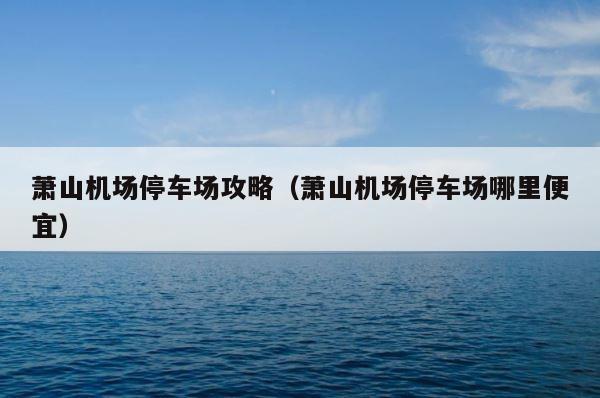 萧山机场停车场攻略（萧山机场停车场哪里便宜） 第1张