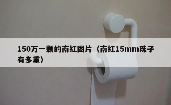 150万一颗的南红图片（南红15mm珠子有多重） 第1张