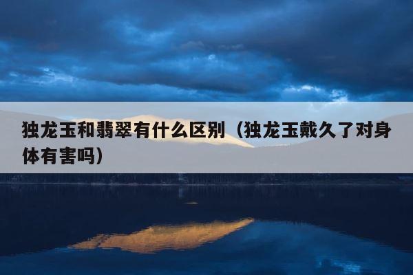 独龙玉和翡翠有什么区别（独龙玉戴久了对身体有害吗） 第1张