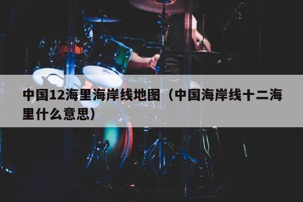 中国12海里海岸线地图（中国海岸线十二海里什么意思） 第1张
