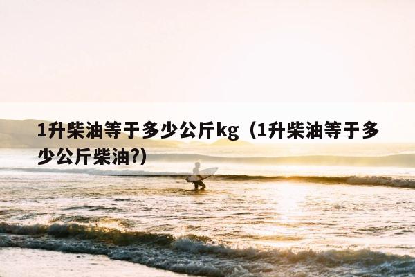 1升柴油等于多少公斤kg（1升柴油等于多少公斤柴油?） 第1张