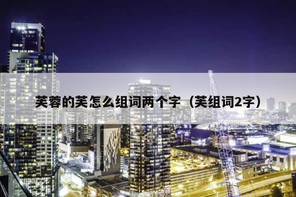 芙蓉的芙怎么组词两个字（芙组词2字） 第1张