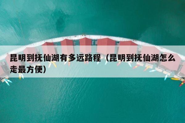 昆明到抚仙湖有多远路程（昆明到抚仙湖怎么走最方便） 第1张