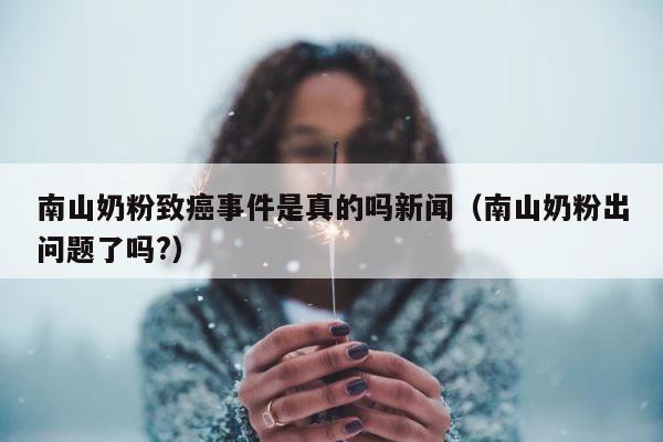 南山奶粉致癌事件是真的吗新闻（南山奶粉出问题了吗?） 第1张