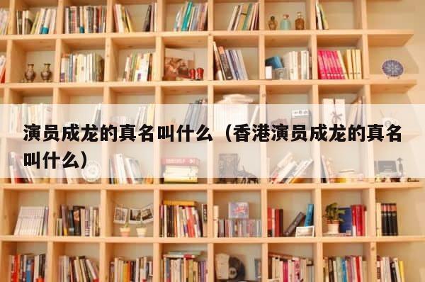 演员成龙的真名叫什么（香港演员成龙的真名叫什么） 第1张