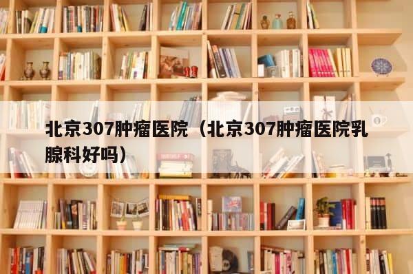 北京307肿瘤医院（北京307肿瘤医院乳腺科好吗） 第1张