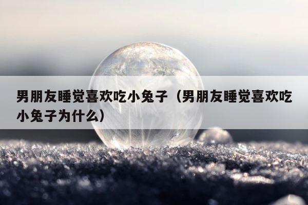 男朋友睡觉喜欢吃小兔子（男朋友睡觉喜欢吃小兔子为什么） 第1张