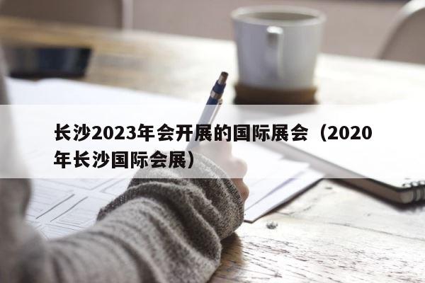 长沙2023年会开展的国际展会（2020年长沙国际会展） 第1张