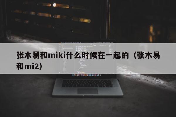 张木易和miki什么时候在一起的（张木易和mi2） 第1张