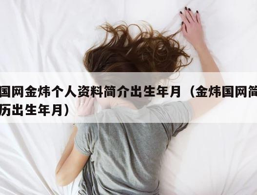 国网金炜个人资料简介出生年月（金炜国网简历出生年月） 第1张