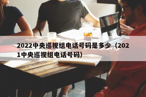 2022中央巡视组电话号码是多少（2021中央巡视组电话号码） 第1张