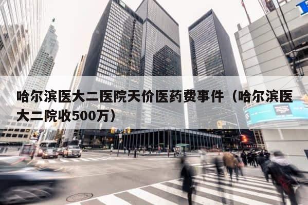 哈尔滨医大二医院天价医药费事件（哈尔滨医大二院收500万） 第1张