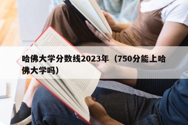 哈佛大学分数线2023年（750分能上哈佛大学吗） 第1张