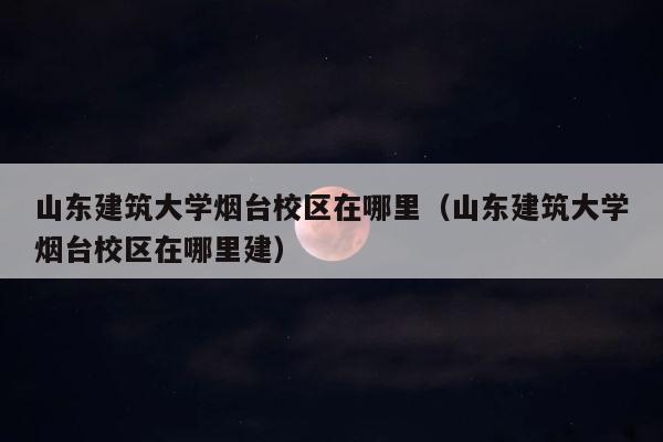 山东建筑大学烟台校区在哪里（山东建筑大学烟台校区在哪里建） 第1张