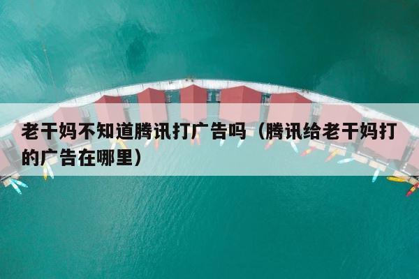 老干妈不知道腾讯打广告吗（腾讯给老干妈打的广告在哪里） 第1张