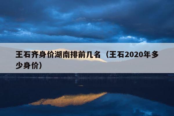 王石齐身价湖南排前几名（王石2020年多少身价） 第1张