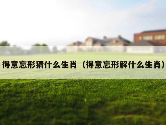 得意忘形猜什么生肖（得意忘形解什么生肖） 第1张